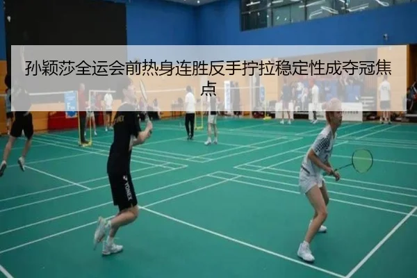 孙颖莎全运会前热身连胜反手拧拉稳定性成夺冠焦点